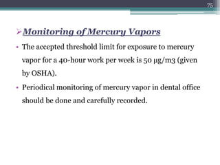 Monitoring of Mercury Vapors
• The accepted threshold limit for exposure to mercury
vapor for a 40-hour work per week is 50 μg/m3 (given
by OSHA).
• Periodical monitoring of mercury vapor in dental office
should be done and carefully recorded.
75
 
