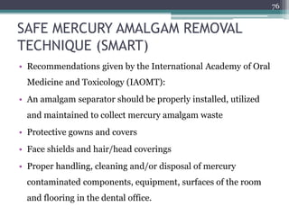 SAFE MERCURY AMALGAM REMOVAL
TECHNIQUE (SMART)
• Recommendations given by the International Academy of Oral
Medicine and Toxicology (IAOMT):
• An amalgam separator should be properly installed, utilized
and maintained to collect mercury amalgam waste
• Protective gowns and covers
• Face shields and hair/head coverings
• Proper handling, cleaning and/or disposal of mercury
contaminated components, equipment, surfaces of the room
and flooring in the dental office.
76
 