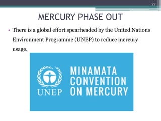 MERCURY PHASE OUT
• There is a global effort spearheaded by the United Nations
Environment Programme (UNEP) to reduce mercury
usage.
77
 