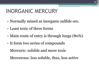 INORGANIC MERCURY
• Normally mined as inorganic sulfide ore.
• Least toxic of three forms
• Main route of entry is through lungs (80%)
• It form two series of compounds
Mercuric: soluble and more toxic
Mercurous: less soluble, thus, less active
8
 