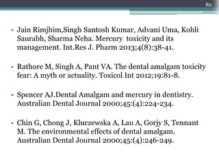 • Jain Rimjhim,Singh Santosh Kumar, Advani Uma, Kohli
Saurabh, Sharma Neha. Mercury toxicity and its
management. Int.Res J. Pharm 2013;4(8):38-41.
• Rathore M, Singh A, Pant VA. The dental amalgam toxicity
fear: A myth or actuality. Toxicol Int 2012;19:81-8.
• Spencer AJ.Dental Amalgam and mercury in dentistry.
Australian Dental Journal 2000;45:(4):224-234.
• Chin G, Chong J, Kluczewska A, Lau A, Gorjy S, Tennant
M. The environmental effects of dental amalgam.
Australian Dental Journal 2000;45:(4):246-249.
82
 