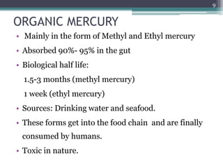 ORGANIC MERCURY
• Mainly in the form of Methyl and Ethyl mercury
• Absorbed 90%- 95% in the gut
• Biological half life:
1.5-3 months (methyl mercury)
1 week (ethyl mercury)
• Sources: Drinking water and seafood.
• These forms get into the food chain and are finally
consumed by humans.
• Toxic in nature.
9
 