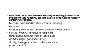 • Phase out use of non-essential mercury-containing products and
implement safe handling, use and disposal of remaining mercury-
containing products.
• Mercury is contained in many products, including:
• batteries
• measuring devices, such as thermometers and barometers
• electric switches and relays in equipment
• lamps (including some types of light bulbs)
• dental amalgam (for dental fillings)
• skin-lightening products and other cosmetics
• pharmaceuticals.
 