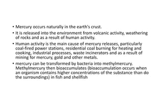 • Mercury occurs naturally in the earth's crust.
• It is released into the environment from volcanic activity, weathering
of rocks and as a result of human activity.
• Human activity is the main cause of mercury releases, particularly
coal-fired power stations, residential coal burning for heating and
cooking, industrial processes, waste incinerators and as a result of
mining for mercury, gold and other metals.
• mercury can be transformed by bacteria into methylmercury.
Methylmercury then bioaccumulates (bioaccumulation occurs when
an organism contains higher concentrations of the substance than do
the surroundings) in fish and shellfish
 