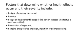 Factors that determine whether health effects
occur and their severity include:
• the type of mercury concerned;
• the dose;
• the age or developmental stage of the person exposed (the foetus is
most susceptible);
• the duration of exposure;
• the route of exposure (inhalation, ingestion or dermal contact).
 