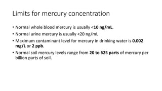 Limits for mercury concentration
• Normal whole blood mercury is usually <10 ng/mL.
• Normal urine mercury is usually <20 ng/mL
• Maximum contaminant level for mercury in drinking water is 0.002
mg/L or 2 ppb.
• Normal soil mercury levels range from 20 to 625 parts of mercury per
billion parts of soil.
 