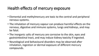 Health effects of mercury exposure
• Elemental and methylmercury are toxic to the central and peripheral
nervous systems.
• The inhalation of mercury vapour can produce harmful effects on the
nervous, digestive and immune systems, lungs and kidneys, and may
be fatal.
• The inorganic salts of mercury are corrosive to the skin, eyes and
gastrointestinal tract, and may induce kidney toxicity if ingested.
• Neurological and behavioural disorders may be observed after
inhalation, ingestion or dermal exposure of different mercury
compounds.
 
