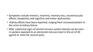 • Symptoms include tremors, insomnia, memory loss, neuromuscular
effects, headaches and cognitive and motor dysfunction.
• Kidney effects have been reported, ranging from increased protein in
the urine to kidney failure.
• Mild, subclinical signs of central nervous system toxicity can be seen
in workers exposed to an elemental mercury level in the air of 20
μg/m3 or more for several years.
 