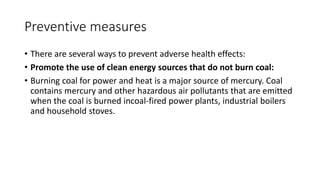 Preventive measures
• There are several ways to prevent adverse health effects:
• Promote the use of clean energy sources that do not burn coal:
• Burning coal for power and heat is a major source of mercury. Coal
contains mercury and other hazardous air pollutants that are emitted
when the coal is burned incoal-fired power plants, industrial boilers
and household stoves.
 