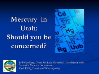 Mercury in
   Utah:
Should you be
 concerned?

   Jodi Gardberg, Great Salt Lake Watershed Coordinator and a
   Statewide Mercury Coordinator
   Utah DEQ, Division of Water Quality
 