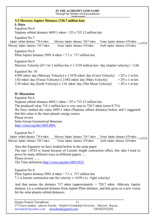 IN THE ALMIGHTY GOD NAME
Through the Mother of God mediation
I do this research
Gerges Francis Tawadrous/
2nd
Course student – physics Faculty – People's Friendship University – Moscow –Russia..
mrwaheid1@yahoo.com mrwaheid@gmail.com +201022532292
11
3-3 Mercury Jupiter Distance (720.7 million km)
I- Data
Equation No.6
Neptune orbital distance 4495.1 mkm = 2Π x 715.12 million km
Equation No.7
Equation No.8
Pluto Jupiter distance 5091.4 mkm = 7.1 x 717 million km
Equation No.9
Mercury Velocity ((Π+1)x 1 million km )/ 1.1318 million km / day (Jupiter velocity) = 3.66
Equation No. 10
4.095 mkm/ day (Mercury Velocity) x 1.5478 mkm/ day (Ceres Velocity) = 2Π x 1 m km
3.02 mkm/ day (Venus Velocity) x 2.082 mkm/ day (Mars Velocity) = 2Π x 1 m km
2.58 mkm/ day (Earth Velocity) x 2.41 mkm/ day (The Moon Velocity) = 2Π x 1 m km
II- Discussion
Equation No.6
Neptune orbital distance 4495.1 mkm = 2Π x 715.12 million km
The produced value 715.1 million km is very near to 720.7 mkm (error 0.7%)
We have studied the value 4495.1 mkm (Neptune orbital distance) before and I suggested
that this value is the inner planets energy source
Please review
Solar Group Geometrical Structure
http://vixra.org/abs/1805.0081
Equation No.7
Also this Equation we have studied before in the same paper
The rate 1.0725 is found because of Lorentz length contraction effect, this idea I tried to
prove by many different ways in different papers ….
Please review …..
The Time definition http://vixra.org/abs/1805.0523
Equation No.8
Pluto Jupiter distance 5091.4 mkm = 7.1 x 717 million km
7.1 is lorentz contraction rate for velocity v =0.99 c (c =light velocity)
And that means the distance 717 mkm (approximately = 720.7 mkm –Mercury Jupiter
distance ) is a contracted distance from Jupiter Pluto distance, and that gives us a new vision
for the solar planets orbital distances
0725.1
mkm629distanceJupiterEarth
mkm670distanceJupiterVenus
mkm670distanceJupiterVenus
mkm720.7distanceJupiterMercury
mkm720.7distanceJupiterMercury
mkm778.6distanceorbitalJupiter

0725.1
mkm629distanceJupiterEarth
mkm670distanceJupiterVenus
mkm670distanceJupiterVenus
mkm720.7distanceJupiterMercury
mkm720.7distanceJupiterMercury
mkm778.6distanceorbitalJupiter

 