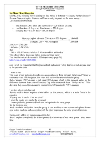 IN THE ALMIGHTY GOD NAME
Through the Mother of God mediation
I do this research
Gerges Francis Tawadrous/
2nd
Course student – physics Faculty – People's Friendship University – Moscow –Russia..
mrwaheid1@yahoo.com mrwaheid@gmail.com +201022532292
13
3-4 More Clear Discussion
Shortly, why Mercury moves during his day period a distance = Mercury Jupiter distance?
Because Mercury Jupiter distance and Mercury day depends on the same source…
Let's summarize that here
- The distance 720.7 mkm let's suppose it's = 720 million km only
- 1 million km = 1 degree so this distance = 720 degrees
- Mercury day = 175.94 days = 719.76 degrees
6268.28
6363.28
degrees719.76DayMercury
degrees720mkm720distanceJupiterMercury



28.6363 = (180 /2Π)
28.6268 = (179.9/2Π)
But
179.9 = 177.4 Venus axial tilt + 2.5 Saturn orbital inclination
This idea we have discussed before in my previous paper
The Sun Data shows Relativistic Effects (revised) (page 21)
http://vixra.org/abs/1806.0209
also I wish we remember that Neptune orbital inclination = 28.3 degrees which is very near
to the previous data
I want to say
The solar group motions depends on a cooperation is done between Saturn and Venus to
create the value 179.9 degrees, this value will be used for the whole solar group
But of course 179.9 degrees is not equal 180 degrees which is the standard value, so the
difference between both caused Mercury Day to be decreased from 176 days to be 175.94
days and that caused the degrees to change from 720 degrees to 719.76 degrees
I see this idea is not clear yet
But we need to know Neptune orbital effect on this process, which is a main factor is the
equation
Why my idea is useful if it's not clear?
I wish the reader sees easily the argument
I can't explain the geometrical basics of each point in the solar group
It's far from me now
But I can claim easily that, the solar group is one machine or one system each planet is one
gear in this machine and cooperates with the other to produce the solar group all motions
Each point I add in my papers support this fact
But to explain completely the whole geometrical structure of the solar group I need more
time
 