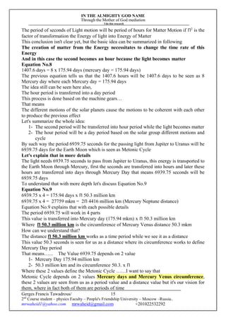 IN THE ALMIGHTY GOD NAME
Through the Mother of God mediation
I do this research
Gerges Francis Tawadrous/
2nd
Course student – physics Faculty – People's Friendship University – Moscow –Russia..
mrwaheid1@yahoo.com mrwaheid@gmail.com +201022532292
15
The period of seconds of Light motion will be period of hours for Matter Motion if Π2
is the
factor of transformation the Energy of light into Energy of Matter
This conclusion isn't clear yet, but the basic idea can be summarized in following
The creation of matter from the Energy necessitates to change the time rate of this
Energy
And in this case the second becomes an hour because the light becomes matter
Equation No.8
1407.6 days = 8 x 175.94 days (mercury day = 175.94 days)
The previous equation tells us that the 1407.6 hours will be 1407.6 days to be seen as 8
Mercury day where each Mercury day = 175.94 days
The idea still can be seen here also,
The hour period is transferred into a day period
This process is done based on the machine gears…
That means
The different motions of the solar planets cause the motions to be coherent with each other
to produce the previous effect
Let's summarize the whole idea:
1- The second period will be transferred into hour period while the light becomes matter
2- The hour period will be a day period based on the solar group different motions and
cycle
By such way the period 6939.75 seconds for the passing light from Jupiter to Uranus will be
6939.75 days for the Earth Moon which is seen as Metonic Cycle
Let's explain that in more details
The light needs 6939.75 seconds to pass from Jupiter to Uranus, this energy is transported to
the Earth Moon through Mercury, first the seconds are transferred into hours and later these
hours are transferred into days through Mercury Day that means 6939.75 seconds will be
6939.75 days
To understand that with more depth let's discuss Equation No.9
Equation No.9
6939.75 x 4 = 175.94 days x Π 50.3 million km
6939.75 x 4 = 27759 mkm = 2Π 4416 million km (Mercury Neptune distance)
Equation No.9 explains that with each possible details
The period 6939.75 will work in 4 parts
This value is transferred into Mercury day (175.94 mkm) x Π 50.3 million km
Where Π 50.3 million km is the circumference of Mercury Venus distance 50.3 mkm
How can we understand that?
The distance Π 50.3 million km works as a time period while we see it as a distance
This value 50.3 seconds is seen for us as a distance where its circumference works to define
Mercury Day period
That means…... The Value 6939.75 depends on 2 value
1- Mercury Day 175.94 million km
2- 50.3 million km and its circumference 50.3. x Π
Where these 2 values define the Metonic Cycle ……I want to say that
Metonic Cycle depends on 2 values Mercury days and Mercury Venus circumference,
these 2 values are seen from us as a period value and a distance value but it's our vision for
them, where in fact both of them are periods of time
 