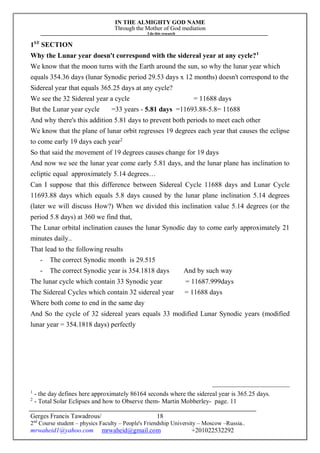 IN THE ALMIGHTY GOD NAME
Through the Mother of God mediation
I do this research
Gerges Francis Tawadrous/
2nd
Course student – physics Faculty – People's Friendship University – Moscow –Russia..
mrwaheid1@yahoo.com mrwaheid@gmail.com +201022532292
18
1ST
SECTION
Why the Lunar year doesn't correspond with the sidereal year at any cycle?1
We know that the moon turns with the Earth around the sun, so why the lunar year which
equals 354.36 days (lunar Synodic period 29.53 days x 12 months) doesn't correspond to the
Sidereal year that equals 365.25 days at any cycle?
We see the 32 Sidereal year a cycle = 11688 days
But the Lunar year cycle =33 years - 5.81 days =11693.88-5.8= 11688
And why there's this addition 5.81 days to prevent both periods to meet each other
We know that the plane of lunar orbit regresses 19 degrees each year that causes the eclipse
to come early 19 days each year2
So that said the movement of 19 degrees causes change for 19 days
And now we see the lunar year come early 5.81 days, and the lunar plane has inclination to
ecliptic equal approximately 5.14 degrees…
Can I suppose that this difference between Sidereal Cycle 11688 days and Lunar Cycle
11693.88 days which equals 5.8 days caused by the lunar plane inclination 5.14 degrees
(later we will discuss How?) When we divided this inclination value 5.14 degrees (or the
period 5.8 days) at 360 we find that,
The Lunar orbital inclination causes the lunar Synodic day to come early approximately 21
minutes daily..
That lead to the following results
- The correct Synodic month is 29.515
- The correct Synodic year is 354.1818 days And by such way
The lunar cycle which contain 33 Synodic year = 11687.999days
The Sidereal Cycles which contain 32 sidereal year = 11688 days
Where both come to end in the same day
And So the cycle of 32 sidereal years equals 33 modified Lunar Synodic years (modified
lunar year = 354.1818 days) perfectly
1
- the day defines here approximately 86164 seconds where the sidereal year is 365.25 days.
2
- Total Solar Eclipses and how to Observe them- Martin Mobberley- page. 11
 