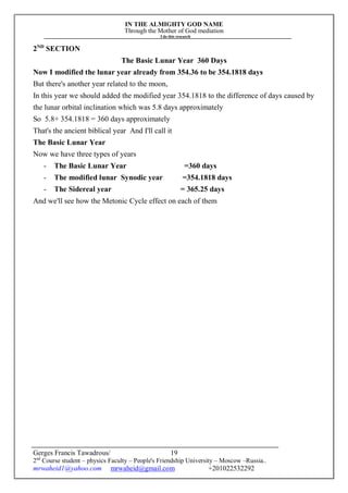 IN THE ALMIGHTY GOD NAME
Through the Mother of God mediation
I do this research
Gerges Francis Tawadrous/
2nd
Course student – physics Faculty – People's Friendship University – Moscow –Russia..
mrwaheid1@yahoo.com mrwaheid@gmail.com +201022532292
19
2ND
SECTION
The Basic Lunar Year 360 Days
Now I modified the lunar year already from 354.36 to be 354.1818 days
But there's another year related to the moon,
In this year we should added the modified year 354.1818 to the difference of days caused by
the lunar orbital inclination which was 5.8 days approximately
So 5.8+ 354.1818 = 360 days approximately
That's the ancient biblical year And I'll call it
The Basic Lunar Year
Now we have three types of years
- The Basic Lunar Year =360 days
- The modified lunar Synodic year =354.1818 days
- The Sidereal year = 365.25 days
And we'll see how the Metonic Cycle effect on each of them
 