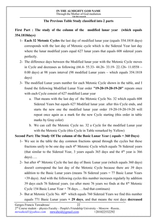 IN THE ALMIGHTY GOD NAME
Through the Mother of God mediation
I do this research
Gerges Francis Tawadrous/
2nd
Course student – physics Faculty – People's Friendship University – Moscow –Russia..
mrwaheid1@yahoo.com mrwaheid@gmail.com +201022532292
22
The Previous Table Study classified into 2 parts
First Part : The study of the column of the modified lunar year (which equals
354.1818days)
1- Each 32 Metonic Cycles the last day of modified lunar year (equals 354.1818 days)
corresponds with the last day of Metonic cycle which is the Sidereal Year last day
where the lunar modified years equal 627 lunar years that equals 608 sidereal years
perfectly.
2- The difference days between the Modified lunar year with the Metonic Cycle moves
in Cycle and decreases as following (66.4- 55.33- 44.26- 33.19- 22.126- 11.0558 –
0.00 days) at 98 years interval (98 modified Lunar years – which equals 354.1818
days)
3- The modified Lunar years number for each Metonic Cycle shown in the table, and I
found the following Modified Lunar Year order "19-20-19-20-19-20" repeats once
with each Cycle consist of 627 modified Lunar year
a. That means with the last day of the Metonic Cycle No. 32 which equals 608
Sidereal Years but equals 627 Modified lunar year. after this Cycle ends, and
starts the new one the modified lunar year order 19-20-19-20-19-20 will
repeat once again as a mark for the new Cycle starting (this order in table
marks by Gray color)
b. We can call the Metonic Cycle no. 32 a Cycle for the modified Lunar year
with the Metonic Cycle (this Cycle in Table remarked by Yellow)
Second Part: The Study Of The column of the Basic Lunar Year ( equals = 360 Days)
1- We see in the table the day common fractions spread through the cycles but these
fractions unify to be one day each 4th
Metonic Cycle which equals 76 Sidereal years
(that similar to the Sidereal Year, 3 years equals 365 days and the 4th
year is 366
days)…..
2- but after 4th
Metonic Cycle the last day of Basic Lunar year (which equals 360 days)
doesn't correspond the last day of the Metonic Cycle because there are 39 days
addition to the Basic Lunar years (means 76 Sidereal years = 77 Basic Lunar Years
+39 days). And with the following cycles this number increases regularly by addition
39 days each 76 Sidereal years. (so after more 76 years we finds at the 8th
Metonic
Cycle 154 Basic Lunar Year + 78 days…. And that continues)
3- But at Metonic Cycle No. 40th
which equals 760 Sidereal Years we find this number
equals 771 Basic Lunar years + 29 days, and that means the rest days decreased
 