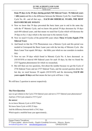 IN THE ALMIGHTY GOD NAME
Through the Mother of God mediation
I do this research
Gerges Francis Tawadrous/
2nd
Course student – physics Faculty – People's Friendship University – Moscow –Russia..
mrwaheid1@yahoo.com mrwaheid@gmail.com +201022532292
23
from 39 days to be 29 days during period (760 Sidereal Years -76 Sidereal years
= 684 years) and this is the difference between the Metonic Cycle No. 4 and Metonic
Cycle No. 40…and all that says… EACH 684 SIDEREAL YEARS, THE REST
DAYS DECREASE 10 DAYS
4- Now we know that 39 days prevented the basic lunar year to end in the same day
with the 4th
Metonic Cycle, and we know this period 39 days decreases by 10 days
each 684 sidereal years, and that means we need four Cycles which will decrease the
39 days to be (-1 day) which is the most near to the metonic Cycle.
5- Now we need 4 Cycles of the period 684 years where These 4 Cycles Equals 2736
Sidereal Years
6- And based on that the 2736 Phenomenon was a Metonic Cycle and this period was
needed to Correspond the Basic Lunar year with the last day of Metonic Cycle (the
Basic Lunar Year equals 360 days – the bible year which no one considers in modern
life)
7- Now we saw 39 days which found in Metonic Cycle No. 4, have decreased as
(10/10/10/9) at interval 684 Sidereal years for each 10 days, by that we found the
2737 Egyptian phenomenon for which we researched,
8- But still there are two questions, first about the number because we got the Cycle of
2736 Sidereal Years and not 2737 Sidereal Years, and the second question about the
last day we need because 39 equals (10/10/10/9) and the decreasing EACH 684
years equals 10 days and that means the last cycle will have -1 day
We still have 2 question to answer respectively
The First Question
says we got relation to the Cycle 2736 Sidereal years and not to 2737 Sidereal years phenomenon?
And how 2736 Cycle related to 2737 Cycle?
the answer
As we know Metonic Cycle is 6939.75days
We know Saros Cycle is 6585.35 days
And the difference between both is 354.2 days
Which equals a modified lunar year approximately..
 