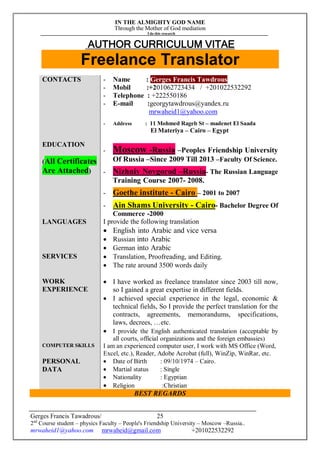 IN THE ALMIGHTY GOD NAME
Through the Mother of God mediation
I do this research
Gerges Francis Tawadrous/
2nd
Course student – physics Faculty – People's Friendship University – Moscow –Russia..
mrwaheid1@yahoo.com mrwaheid@gmail.com +201022532292
25
AUTHOR CURRICULUM VITAE
Freelance Translator
CONTACTS - Name : Gerges Francis Tawdrous
- Mobil :+201062723434 / +201022532292
- Telephone : +222550186
- E-mail :georgytawdrous@yandex.ru
mrwaheid1@yahoo.com
- Address : 11 Mohmed Rageb St – madenet El Saada
El Materiya – Cairo – Egypt
EDUCATION
(All Certificates
Are Attached)
- Moscow -Russia –Peoples Friendship University
Of Russia –Since 2009 Till 2013 –Faculty Of Science.
- Nizhniy Novgorod –Russia- The Russian Language
Training Course 2007- 2008.
- Goethe institute - Cairo – 2001 to 2007
- Ain Shams University - Cairo- Bachelor Degree Of
Commerce -2000
LANGUAGES I provide the following translation
 English into Arabic and vice versa
 Russian into Arabic
 German into Arabic
SERVICES  Translation, Proofreading, and Editing.
 The rate around 3500 words daily
WORK
EXPERIENCE
 I have worked as freelance translator since 2003 till now,
so I gained a great expertise in different fields.
 I achieved special experience in the legal, economic &
technical fields, So I provide the perfect translation for the
contracts, agreements, memorandums, specifications,
laws, decrees, …etc.
 I provide the English authenticated translation (acceptable by
all courts, official organizations and the foreign embassies)
COMPUTER SKILLS I am an experienced computer user, I work with MS Office (Word,
Excel, etc.), Reader, Adobe Acrobat (full), WinZip, WinRar, etc.
PERSONAL
DATA
 Date of Birth : 09/10/1974 – Cairo.
 Martial status : Single
 Nationality : Egyptian
 Religion :Christian
BEST REGARDS
 