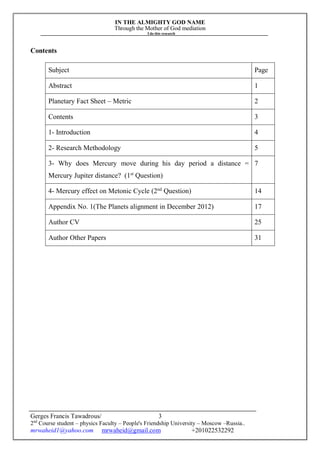 IN THE ALMIGHTY GOD NAME
Through the Mother of God mediation
I do this research
Gerges Francis Tawadrous/
2nd
Course student – physics Faculty – People's Friendship University – Moscow –Russia..
mrwaheid1@yahoo.com mrwaheid@gmail.com +201022532292
3
Contents
Subject Page
Abstract 1
Planetary Fact Sheet – Metric 2
Contents 3
1- Introduction 4
2- Research Methodology 5
3- Why does Mercury move during his day period a distance =
Mercury Jupiter distance? (1st
Question)
7
4- Mercury effect on Metonic Cycle (2nd
Question) 14
Appendix No. 1(The Planets alignment in December 2012) 17
Author CV 25
Author Other Papers 31
 