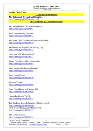 IN THE ALMIGHTY GOD NAME
Through the Mother of God mediation
I do this research
Gerges Francis Tawadrous/
2nd
Course student – physics Faculty – People's Friendship University – Moscow –Russia..
mrwaheid1@yahoo.com mrwaheid@gmail.com +201022532292
31
Author Other Papers
I- The Holy Bible Studies
The Tabernacle Geometrical Structure
http://vixra.org/pdf/1701.0344v1.pdf
II- The Physics & Astronomy Studies
The Solar Group is One Machine (Proves)
http://vixra.org/abs/1808.0081
Solar Planet Gravity Equation
http://vixra.org/abs/1808.0012
The Moon Orbit Geometrical Structure (revised)
http://vixra.org/abs/1807.0449
84 Minutes are Required for Mercury Day
http://vixra.org/abs/1807.0412
Pluto was "The Mercury Moon"
http://vixra.org/abs/1807.0331
Saturn Data Proves Mars Immigration
http://vixra.org/abs/1807.0301
Mars Immigration Proves (Revised)
http://vixra.org/abs/1807.0268
Solar Planet Motion
http://vixra.org/abs/1807.0220
Mercury Velocity
http://vixra.org/abs/1807.0208
Solar Planet Diameter Creation Rule
http://vixra.org/abs/1807.0208
Uranus Position In The Sky
http://vixra.org/abs/1806.0212
The Sun Data shows Relativistic Effects (revised)
http://vixra.org/abs/1806.0209
Earth Motion Produces the Moon Orbit
http://vixra.org/abs/1806.0137
The Time definition
http://vixra.org/abs/1805.0523
 
