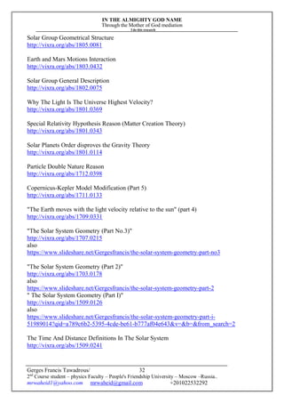 IN THE ALMIGHTY GOD NAME
Through the Mother of God mediation
I do this research
Gerges Francis Tawadrous/
2nd
Course student – physics Faculty – People's Friendship University – Moscow –Russia..
mrwaheid1@yahoo.com mrwaheid@gmail.com +201022532292
32
Solar Group Geometrical Structure
http://vixra.org/abs/1805.0081
Earth and Mars Motions Interaction
http://vixra.org/abs/1803.0432
Solar Group General Description
http://vixra.org/abs/1802.0075
Why The Light Is The Universe Highest Velocity?
http://vixra.org/abs/1801.0369
Special Relativity Hypothesis Reason (Matter Creation Theory)
http://vixra.org/abs/1801.0343
Solar Planets Order disproves the Gravity Theory
http://vixra.org/abs/1801.0114
Particle Double Nature Reason
http://vixra.org/abs/1712.0398
Copernicus-Kepler Model Modification (Part 5)
http://vixra.org/abs/1711.0133
"The Earth moves with the light velocity relative to the sun" (part 4)
http://vixra.org/abs/1709.0331
"The Solar System Geometry (Part No.3)"
http://vixra.org/abs/1707.0215
also
https://www.slideshare.net/Gergesfrancis/the-solar-system-geometry-part-no3
"The Solar System Geometry (Part 2)"
http://vixra.org/abs/1703.0178
also
https://www.slideshare.net/Gergesfrancis/the-solar-system-geometry-part-2
" The Solar System Geometry (Part I)"
http://vixra.org/abs/1509.0126
also
https://www.slideshare.net/Gergesfrancis/the-solar-system-geometry-part-i-
51989014?qid=a789c6b2-5395-4cde-be61-b777af04e643&v=&b=&from_search=2
The Time And Distance Definitions In The Solar System
http://vixra.org/abs/1509.0241
 