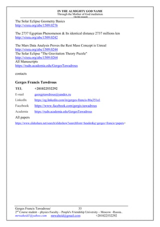 IN THE ALMIGHTY GOD NAME
Through the Mother of God mediation
I do this research
Gerges Francis Tawadrous/
2nd
Course student – physics Faculty – People's Friendship University – Moscow –Russia..
mrwaheid1@yahoo.com mrwaheid@gmail.com +201022532292
33
The Solar Eclipse Geometry Basics
http://vixra.org/abs/1509.0276
The 2737 Egyptian Phenomenon & Its identical distance 2737 millions km
http://vixra.org/abs/1509.0242
The Mars Data Analysis Proves the Rest Mass Concept is Unreal
http://vixra.org/abs/1509.0244
The Solar Eclipse "The Gravitation Theory Puzzle"
http://vixra.org/abs/1509.0264
All Manuscripts
https://rudn.academia.edu/GergesTawadrous
contacts
Gerges Francis Tawdrous
TEL +201022532292
E-mail georgytawdrous@yandex.ru
Linkedln https://eg.linkedin.com/in/gerges-francis-86a351a1
Facebook https://www.facebook.com/gergis.tawadrous
Academia https://rudn.academia.edu/GergesTawadrous
All papers
https://www.slideshare.net/search/slideshow?searchfrom=header&q=gerges+francis+papers+
 