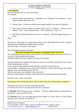 IN THE ALMIGHTY GOD NAME
Through the Mother of God mediation
I do this research
Gerges Francis Tawadrous/
2nd
Course student – physics Faculty – People's Friendship University – Moscow –Russia..
mrwaheid1@yahoo.com mrwaheid@gmail.com +201022532292
4
1- Introduction
Mercury Data provides us some real puzzles
For example
1- Mercury orbital circumference = 360 million km = Mercury Ceres Distance = Ceres
Jupiter distance (Max error 1%)
2- Mercury Day = 2 Mercury orbital periods approximately (just minus 84 minutes)
3- That means, Mercury during his orbital period moves a distance = Mercury Ceres
distance (Note - Ceres orbital distance = 413.7 million km – error 1%)
4- And Mercury during his day period moves a distance = Mercury Jupiter distance (no
error)
Why?
The previous data guide us to guess that, there's some relationship between the 3 planets
orbital distance and Mercury orbital and day periods
We need to prove this guess in this paper
That will support my basic claim that
"The Solar Group is One Machine, Each planet is One Gear In It"
The current theories deal with the solar planets as individual bodies connected with the sun
by gravity forces depend on the masses
And that's what I'm trying to disprove in many of my papers
The solar group is one machine and only one system or one body, each planet works as part
of this same machine or body
As any creature body, there are hands and legs, and there's a head and eyes
Each member is different from the others but cooperates with the other because all of them
together create one machine and do one Job
And why the planets are members in the same body?
Because all these planets and their orbital distances are created from the same Energy
Now the vision is clear as possible
One Energy is the solar group source, and one Job is done by all solar planets cooperation
This paper tries to prove this fact using Mercury Data
to do that in best way we should answer the next 2 questions:
1st
Question/ Why Mercury moves a distance = Mercury Jupiter distance during Mercury
day period? (answer in Point No.3)
2nd
Question/ How does the light passing from Jupiter to Uranus effect on Earth Moon
Metonic Cycle? (answer in Point No.4)
 