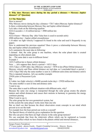 IN THE ALMIGHTY GOD NAME
Through the Mother of God mediation
I do this research
Gerges Francis Tawadrous/
2nd
Course student – physics Faculty – People's Friendship University – Moscow –Russia..
mrwaheid1@yahoo.com mrwaheid@gmail.com +201022532292
7
3- Why does Mercury move during his day period a distance = Mercury Jupiter
distance? (1st
Question)
3-1 The Main Idea
How to answer?
Why Mercury moves during his day a distance =720.7 mkm (Mercury Jupiter distance)?
Is there a relationship between Mercury Day and Jupiter orbital distance?
Let's take a look on the following equation
4222.6 seconds x 1.16 million km/sec = 4900 million km
Where
4222.6 hours = Mercury Day (this Value here is used in seconds units)
4900 million km = Jupiter orbital circumference
1.16 mkm/ sec light velocity I supposed it's found in the solar and used it frequently in my
papers
How to understand the previous equation? Does it prove a relationship between Mercury
day and Jupiter orbital circumference?
Let's summarize the main idea in following:
I claimed that, the solar group is one machine, where the solar planet data is created
depending on other planets data
So, …The same data is seen in different forms!
Example 1
1433.5 million km is Saturn orbital distance
Now …..let's suppose that, there's a period = 1433.5 days
1433.5 days x 4.095 mkm /day (Mercury velocity) = 5870 m km (Pluto Orbital distance)
Mercury velocity and Pluto orbital distance are real data, so I concluded there's a period =
1433.5 days! But why the same number is seen in 2 different units (time and distance units!)
This is repeated situation.. let's see another example
25920 years is Precession Cycle
But
0.3 mkm /sec (light velocity) x 86400 seconds (solar day) = 25920 million km
The same number is seen in time and distance units
I want to say
The same data is used in different situation with different units, why?
Because the same one energy is transported through the solar group creates the planets
matters and orbital distances and causes their motions in harmony to guarantee the energy
continues passing
What I want to say is
The solar group has her own geometrical system, but
In this system the same player works more than one role
But we don't see that because the direct observation create concepts in our mind which
prevent us to see the truth
For example how the hour period can work as a second?
The Special theory of relativity gives explanation for this question
But who can prove that there are high velocity in the solar group motions?
We can conclude that from the relativistic effects which can be registered as Lorentz
contraction effect which we have found in the planets orbital and internal distances..
 