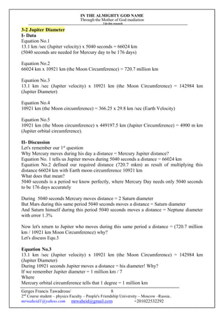 IN THE ALMIGHTY GOD NAME
Through the Mother of God mediation
I do this research
Gerges Francis Tawadrous/
2nd
Course student – physics Faculty – People's Friendship University – Moscow –Russia..
mrwaheid1@yahoo.com mrwaheid@gmail.com +201022532292
8
3-2 Jupiter Diameter
I- Data
Equation No.1
13.1 km /sec (Jupiter velocity) x 5040 seconds = 66024 km
(5040 seconds are needed for Mercury day to be 176 days)
Equation No.2
66024 km x 10921 km (the Moon Circumference) = 720.7 million km
Equation No.3
13.1 km /sec (Jupiter velocity) x 10921 km (the Moon Circumference) = 142984 km
(Jupiter Diameter)
Equation No.4
10921 km (the Moon circumference) = 366.25 x 29.8 km /sec (Earth Velocity)
Equation No.5
10921 km (the Moon circumference) x 449197.5 km (Jupiter Circumference) = 4900 m km
(Jupiter orbital circumference).
II- Discussion
Let's remember our 1st
question
Why Mercury moves during his day a distance = Mercury Jupiter distance?
Equation No. 1 tells us Jupiter moves during 5040 seconds a distance = 66024 km
Equation No.2 defined our required distance (720.7 mkm) as result of multiplying this
distance 66024 km with Earth moon circumference 10921 km
What does that mean?
5040 seconds is a period we know perfectly, where Mercury Day needs only 5040 seconds
to be 176 days accurately
During 5040 seconds Mercury moves distance = 2 Saturn diameter
But Mars during this same period 5040 seconds moves a distance = Saturn diameter
And Saturn himself during this period 5040 seconds moves a distance = Neptune diameter
with error 1.3%
Now let's return to Jupiter who moves during this same period a distance = (720.7 million
km / 10921 km Moon Circumference) why?
Let's discuss Equ.3
Equation No.3
13.1 km /sec (Jupiter velocity) x 10921 km (the Moon Circumference) = 142984 km
(Jupiter Diameter)
During 10921 seconds Jupiter moves a distance = his diameter! Why?
If we remember Jupiter diameter = 1 million km / 7
Where
Mercury orbital circumference tells that 1 degree = 1 million km
 