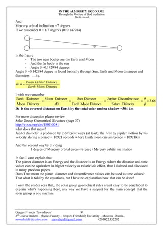 IN THE ALMIGHTY GOD NAME
Through the Mother of God mediation
I do this research
Gerges Francis Tawadrous/
2nd
Course student – physics Faculty – People's Friendship University – Moscow –Russia..
mrwaheid1@yahoo.com mrwaheid@gmail.com +201022532292
9
And
Mercury orbital inclination =7 degrees
If we remember θ = 1/7 degrees (θ=0.142984)
θ
In the figure
- The two near bodies are the Earth and Moon
- And the far body is the sun
- Angle θ =0.142984 degrees
Angle θ =0.142984 degree is found basically through Sun, Earth and Moon distances and
diameters …i.e.
DistanceMoon
Distance
sin
Earth
OrbitalEarth

I wish we remember
3.66
DaimeterSaturn
nceCircumfereJupiter
DistanceMoonEarth
DiameterSun
D
DaimeterMoon
DaimeterMoon
DaimeterEarth




D: is the covered distance on Earth by the total solar umbra shadow =304 km
For more discussion please review
Solar Group Geometrical Structure (page 37)
http://vixra.org/abs/1805.0081
what does that mean?
Jupiter diameter is produced by 2 different ways (at least), the first by Jupiter motion by his
velocity during a period = 10921 seconds where Earth moon circumference = 10921km
And the second way by dividing
1 degree of Mercury orbital circumference / Mercury orbital inclination
In fact I can't explain that
The planet diameter is an Energy and the distance is an Energy where the distance and time
values can be equivalent in higher velocity as relativistic effect, that I claimed and discussed
in many previous papers
Does That mean the planet diameter and circumference values can be used as time values?
That what is told by the equations, but I have no explanation how that can be done!
I wish the reader sees that, the solar group geometrical rules aren't easy to be concluded to
explain what's happening here, any way we have a support for the main concept that the
solar group is one machine
 