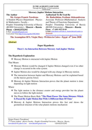 IN THE ALMIGHTY GOD NAME
Through the Mother of God mediation
I do this research
Gerges Francis Tawadrous/
2nd
Course student – physics Faculty – People's Friendship University – Moscow –Russia..
mrwaheid1@yahoo.com mrwaheid@gmail.com +201022532292
1
Mercury Jupiter Motions Interaction
The Author Authorized To Be Used By
Mr. Gerges Francis Tawdrous
A Student–Physics Department- Physics
& Mathematics Faculty –
Peoples' Friendship University of Russia
(RUDN University) – Moscow – Russia
Dr. Budochkina, Svetlana Aleksandrovna
Associate Professor (Mathematical Analysis
and Theory of Functions Department)
Peoples' Friendship University of Russia
(RUDN University) – Moscow – Russia
Phone +201022532292
E-Mail: mrwaheid@gmail.com
Curriculum Vitae http://vixra.org/abs/1902.0044
Phone +7 (495) 952-35-83
E-Mail: budochkina-sa@rudn.ru, sbudotchkina@yandex.ru
Website
http://web-local.rudn.ru/web-local/prep/rj/index.php?id=2944&p=19024
The Assumption Of S. Virgin Mary -Written in Cairo – Egypt –6th
June 2020
Abstract
Paper Hypothesis
There's An Interaction Between Mercury And Jupiter Motion
The Hypothesis Explanation
Mercury Motion is interacted with Jupiter Motion
That Means
Mercury Motion would be changed if Jupiter Motion changed even if no other
change is occurred in the solar system.
Jupiter Motion also would be changed with any change in Mercury motion.
The interaction between Jupiter and Mercury Motions can't be explained based
on the masses gravity forces
Mercury & Jupiter Motions Interaction proves that the planet motion is done
depending on light motion
Where
The light motion is the distance creator and energy provider but the planet
moves to follow the light motion
The Planet Motion Basic Rule "The Plant Passes The Same Distance Which
Is Passed By Light Motion But With A Different Rate Of Time"
Mercury & Jupiter Motions Interaction proves this fact and shows the
geometrical structure of the solar planets motions mechanism
 