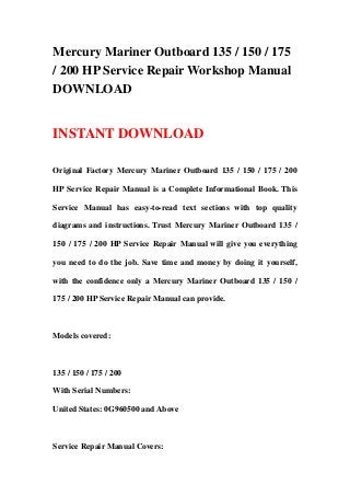Mercury Mariner Outboard 135 / 150 / 175
/ 200 HP Service Repair Workshop Manual
DOWNLOAD
INSTANT DOWNLOAD
Original Factory Mercury Mariner Outboard 135 / 150 / 175 / 200
HP Service Repair Manual is a Complete Informational Book. This
Service Manual has easy-to-read text sections with top quality
diagrams and instructions. Trust Mercury Mariner Outboard 135 /
150 / 175 / 200 HP Service Repair Manual will give you everything
you need to do the job. Save time and money by doing it yourself,
with the confidence only a Mercury Mariner Outboard 135 / 150 /
175 / 200 HP Service Repair Manual can provide.
Models covered:
135 / 150 / 175 / 200
With Serial Numbers:
United States: 0G960500 and Above
Service Repair Manual Covers:
 