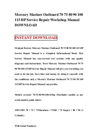 Mercury Mariner Outboard 70 75 80 90 100
115 HP Service Repair Workshop Manual
DOWNLOAD


INSTANT DOWNLOAD

Original Factory Mercury Mariner Outboard 70 75 80 90 100 115 HP

Service Repair Manual is a Complete Informational Book. This

Service Manual has easy-to-read text sections with top quality

diagrams and instructions. Trust Mercury Mariner Outboard 70 75

80 90 100 115 HP Service Repair Manual will give you everything you

need to do the job. Save time and money by doing it yourself, with

the confidence only a Mercury Mariner Outboard 70 75 80 90 100

115 HP Service Repair Manual can provide.



Models covered: 70-75-80-90-100-115hp 3/4cylinder models as per

serial number guide below:



1987-1993 70 / 75 / 75Marathon / 75XD / 75 Seapro / 80 / 90 (3

Cylinder)



With Serial Numbers:
 