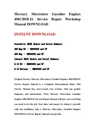 Mercury Mercruiser Gasoline Engines
496CID/8.1L Service Repair Workshop
Manual DOWNLOAD
INSTANT DOWNLOAD
Sterndrive (MCM) Models and Serial Numbers:
496 Mag HO – 0M000000 and UP
496 Mag – 0M000000 and UP
Inboard (MIE) Models and Serial Numbers:
8.1S HO – 0M000000 and UP
8.1S Horizon – 0M000000 and UP
Original Factory Mercury Mercruiser Gasoline Engines 496CID/8.1L
Service Repair Manual is a Complete Informational Book. This
Service Manual has easy-to-read text sections with top quality
diagrams and instructions. Trust Mercury Mercruiser Gasoline
Engines 496CID/8.1L Service Repair Manual will give you everything
you need to do the job. Save time and money by doing it yourself,
with the confidence only a Mercury Mercruiser Gasoline Engines
496CID/8.1L Service Repair Manual can provide.
 
