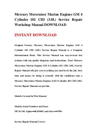 Mercury Mercruiser Marine Engines GM 4
Cylinder 181 CID (3.0L) Service Repair
Workshop Manual DOWNLOAD
INSTANT DOWNLOAD
Original Factory Mercury Mercruiser Marine Engines GM 4
Cylinder 181 CID (3.0L) Service Repair Manual is a Complete
Informational Book. This Service Manual has easy-to-read text
sections with top quality diagrams and instructions. Trust Mercury
Mercruiser Marine Engines GM 4 Cylinder 181 CID (3.0L) Service
Repair Manual will give you everything you need to do the job. Save
time and money by doing it yourself, with the confidence only a
Mercury Mercruiser Marine Engines GM 4 Cylinder 181 CID (3.0L)
Service Repair Manual can provide.
Models Covered In This Manual
Models, Serial Numbers and Years
MCM 3.0LAlpha→0L010042 and Above→1998~
Service Repair Manual Covers:
 