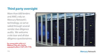 Third party oversight
TPO
More than 600 lenders
and AMCs rely on
Mercury Network’s
technology, so we’ve
sailed through several
vendor due diligence
audits. We welcome
a site tour and all due
diligence questionairres.
Our primary data center is in
Oklahoma City, with a backup
redundant location in Salt Lake City.
 