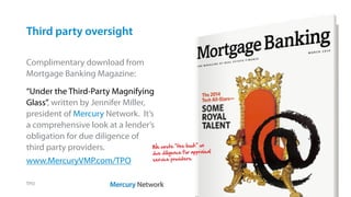 Third party oversight
TPO
Complimentary download from
Mortgage Banking Magazine:
“Under the Third-Party Magnifying
Glass”, written by Jennifer Miller,
president of Mercury Network. It’s
a comprehensive look at a lender’s
obligation for due diligence of
third party providers.
www.MercuryVMP.com/TPO
We wrote “the book” on
due diligence for appraisal
service providers.
 
