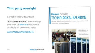 Third party oversight
TPO
Complimentary download:
“Backbone matters”, a technology
overview of Mercury Network is
available for download here:
www.MercuryVMP.com/TS
TechnologicalBackBone
1-800-434-7260 • www.MercuryVMP.com
Mercury Network
No other platform is more qualified to ensure your peace of mind.
Powering over half the
nation’s residential real
estate transactions,
and delivering over
20,000 appraisals a day.
 