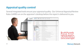 Appraisal quality control
Several integrated tools ensure your appraisal quality. Our Universal Appraisal Review
Rules (UARR) run on the appraiser’s desktop before the report is delivered to you.
QC
You control the severity
of each rule. An “error”
requires the appraiser to
correct before delivery, or
send an override request.
 