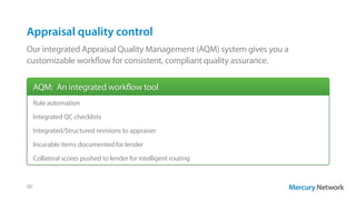 Appraisal quality control
Our integrated Appraisal Quality Management (AQM) system gives you a
customizable workflow for consistent, compliant quality assurance.
QC
Rule automation
Integrated QC checklists
Integrated/Structured revisions to appraiser
Incurable items documented for lender
Collateral scores pushed to lender for intelligent routing
AQM: An integrated workflow tool
 