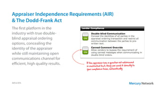 Appraiser Independence Requirements (AIR)
& The Dodd-Frank Act
The first platform in the
industry with true double-
blind appraisal ordering
options, concealing the
identity of the appraiser
while still maintaining open
communications channel for
efficient, high quality results. If the appraiser has a question not addressed
in restricted text, they can send it directly to
your compliance team, automatically.
AIR & DFA
 