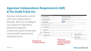 Appraiser Independence Requirements (AIR)
& The Dodd-Frank Act
Maintain total quality control
with strict independence
firewalls. Mercury’s intelligent
non-predictive algorithms
determine appraiser
assignment, governed by your
customizable requirements
and preferences.
AIR & DFA
Use your own
panel or build one from
appraisers already on
the platform.
Drag and drop
to rank your priorities.
 