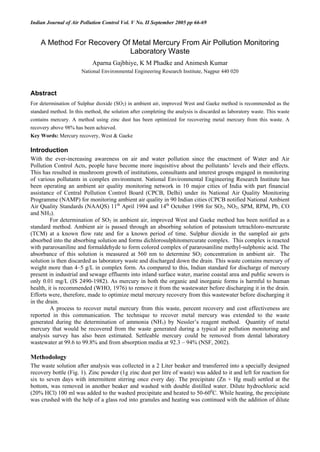 Indian Journal of Air Pollution Control Vol. V No. II September 2005 pp 66-69
A Method For Recovery Of Metal Mercury From Air Pollution Monitoring
Laboratory Waste
Aparna Gajbhiye, K M Phadke and Animesh Kumar
National Environmental Engineering Research Institute, Nagpur 440 020
Abstract
For determination of Sulphur dioxide (SO2) in ambient air, improved West and Gaeke method is recommended as the
standard method. In this method, the solution after completing the analysis is discarded as laboratory waste. This waste
contains mercury. A method using zinc dust has been optimized for recovering metal mercury from this waste. A
recovery above 98% has been achieved.
Key Words: Mercury recovery, West & Gaeke
Introduction
With the ever-increasing awareness on air and water pollution since the enactment of Water and Air
Pollution Control Acts, people have become more inquisitive about the pollutants’ levels and their effects.
This has resulted in mushroom growth of institutions, consultants and interest groups engaged in monitoring
of various pollutants in complex environment. National Environmental Engineering Research Institute has
been operating an ambient air quality monitoring network in 10 major cities of India with part financial
assistance of Central Pollution Control Board (CPCB, Delhi) under its National Air Quality Monitoring
Programme (NAMP) for monitoring ambient air quality in 90 Indian cities (CPCB notified National Ambient
Air Quality Standards (NAAQS) 11th
April 1994 and 14th
October 1998 for SO2, NO2, SPM, RPM, Pb, CO
and NH3).
For determination of SO2 in ambient air, improved West and Gaeke method has been notified as a
standard method. Ambient air is passed through an absorbing solution of potassium tetrachloro-mercurate
(TCM) at a known flow rate and for a known period of time. Sulphur dioxide in the sampled air gets
absorbed into the absorbing solution and forms dichlorosulphitomercurate complex. This complex is reacted
with pararosaniline and formaldehyde to form colored complex of pararosaniline methyl-sulphonic acid. The
absorbance of this solution is measured at 560 nm to determine SO2 concentration in ambient air. The
solution is then discarded as laboratory waste and discharged down the drain. This waste contains mercury of
weight more than 4–5 g/L in complex form. As compared to this, Indian standard for discharge of mercury
present in industrial and sewage effluents into inland surface water, marine coastal area and public sewers is
only 0.01 mg/L (IS 2490-1982). As mercury in both the organic and inorganic forms is harmful to human
health, it is recommended (WHO, 1976) to remove it from the wastewater before discharging it in the drain.
Efforts were, therefore, made to optimize metal mercury recovery from this wastewater before discharging it
in the drain.
A process to recover metal mercury from this waste, percent recovery and cost effectiveness are
reported in this communication. The technique to recover metal mercury was extended to the waste
generated during the determination of ammonia (NH3) by Nessler’s reagent method. Quantity of metal
mercury that would be recovered from the waste generated during a typical air pollution monitoring and
analysis survey has also been estimated. Settleable mercury could be removed from dental laboratory
wastewater at 99.6 to 99.8% and from absorption media at 92.3 – 94% (NSF, 2002).
Methodology
The waste solution after analysis was collected in a 2 Liter beaker and transferred into a specially designed
recovery bottle (Fig. 1). Zinc powder (1g zinc dust per litre of waste) was added to it and left for reaction for
six to seven days with intermittent stirring once every day. The precipitate (Zn + Hg mud) settled at the
bottom, was removed in another beaker and washed with double distilled water. Dilute hydrochloric acid
(20% HCl) 100 ml was added to the washed precipitate and heated to 50-600
C. While heating, the precipitate
was crushed with the help of a glass rod into granules and heating was continued with the addition of dilute
 