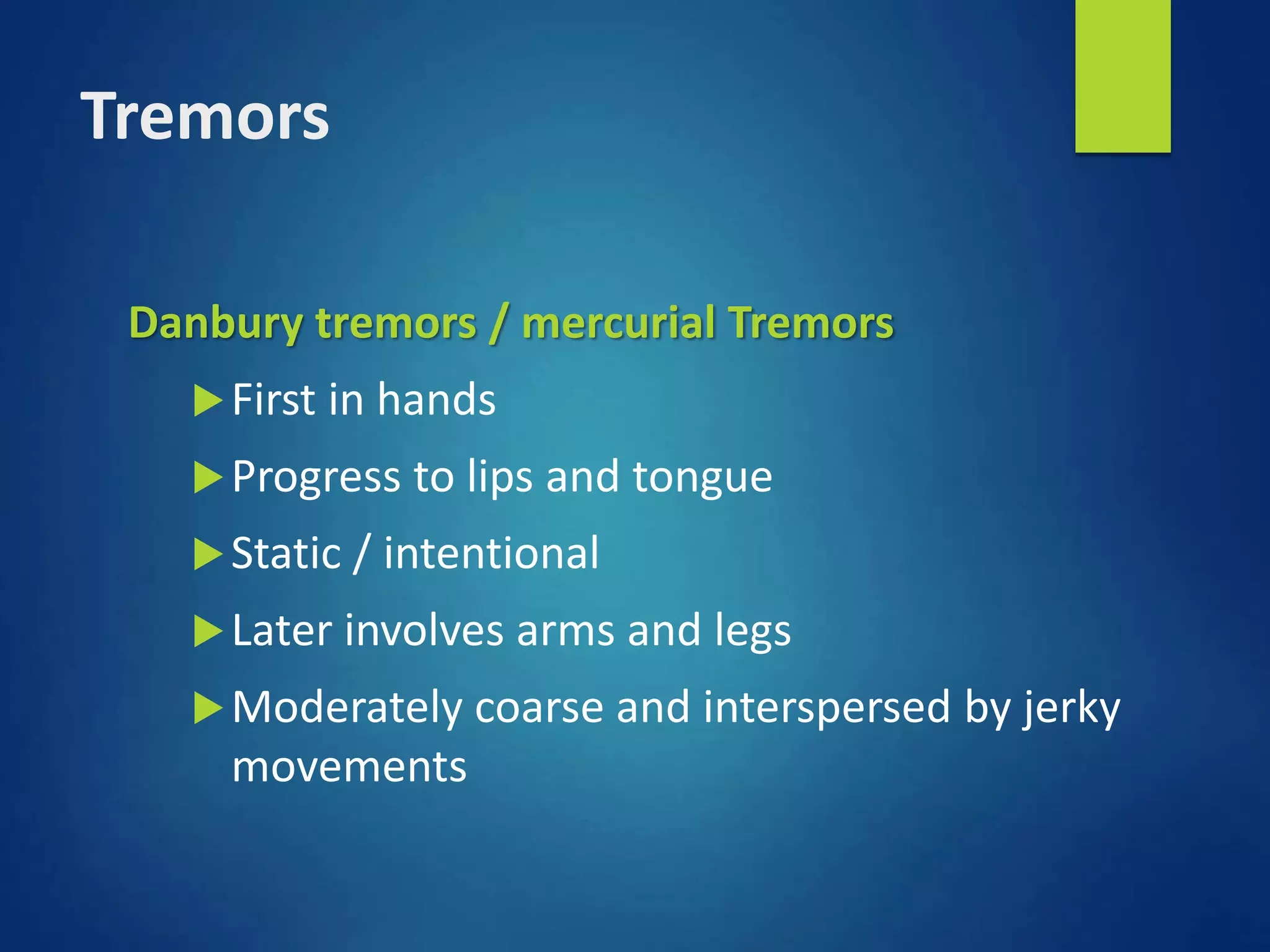 Tremors
Danbury tremors / mercurial Tremors
First in hands
Progress to lips and tongue
Static / intentional
Later involves arms and legs
Moderately coarse and interspersed by jerky
movements
 