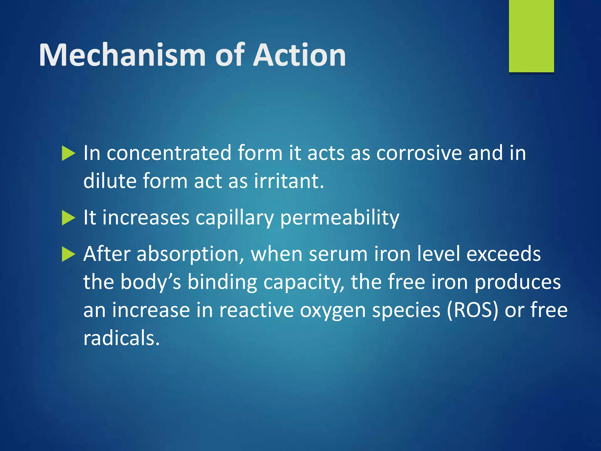 Mechanism of Action
 In concentrated form it acts as corrosive and in
dilute form act as irritant.
 It increases capillary permeability
 After absorption, when serum iron level exceeds
the body’s binding capacity, the free iron produces
an increase in reactive oxygen species (ROS) or free
radicals.
 