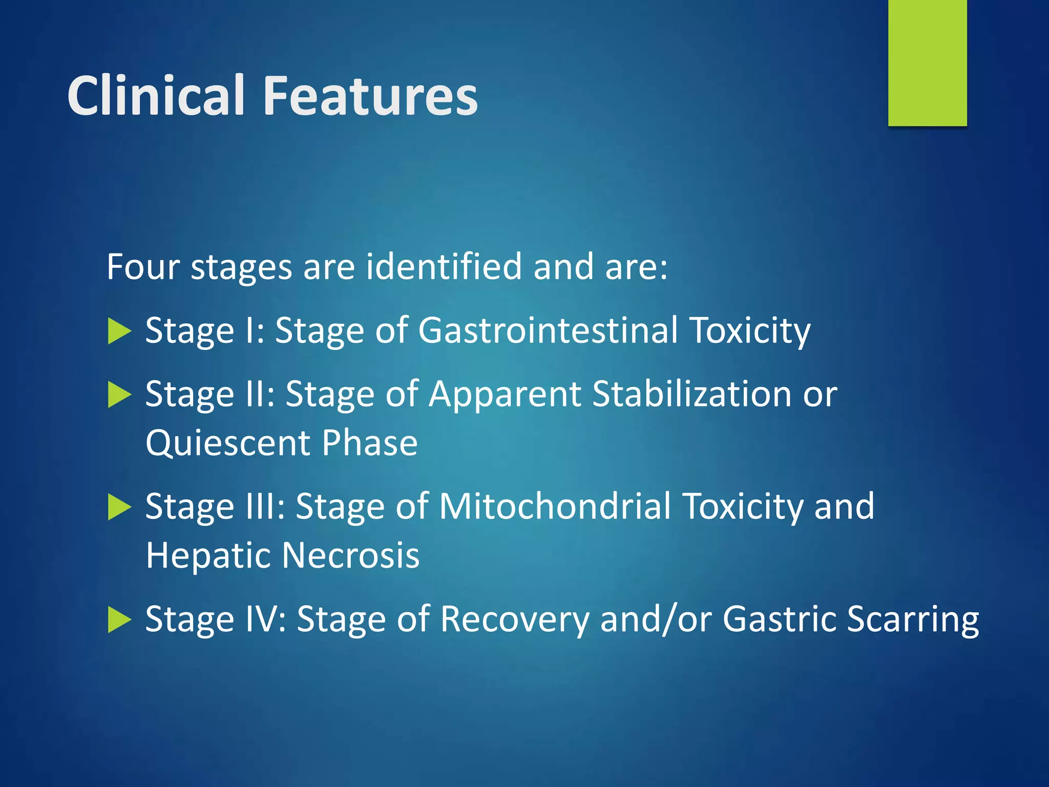 Clinical Features
Four stages are identified and are:
 Stage I: Stage of Gastrointestinal Toxicity
 Stage II: Stage of Apparent Stabilization or
Quiescent Phase
 Stage III: Stage of Mitochondrial Toxicity and
Hepatic Necrosis
 Stage IV: Stage of Recovery and/or Gastric Scarring
 