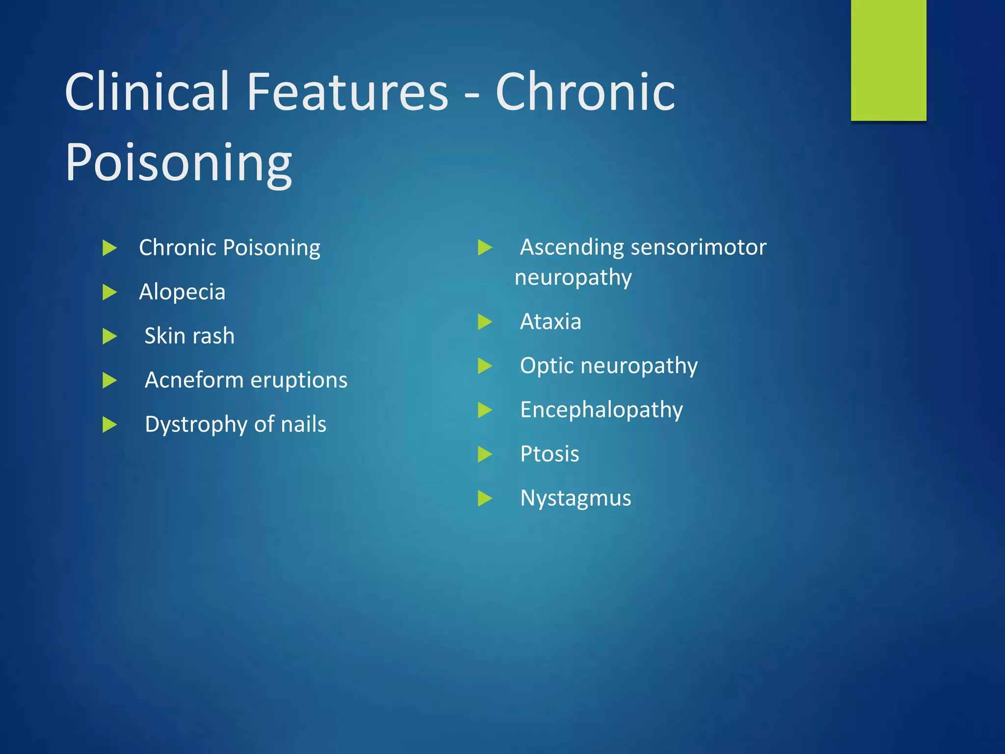 Clinical Features - Chronic
Poisoning
 Chronic Poisoning
 Alopecia
 Skin rash
 Acneform eruptions
 Dystrophy of nails
 Ascending sensorimotor
neuropathy
 Ataxia
 Optic neuropathy
 Encephalopathy
 Ptosis
 Nystagmus
 