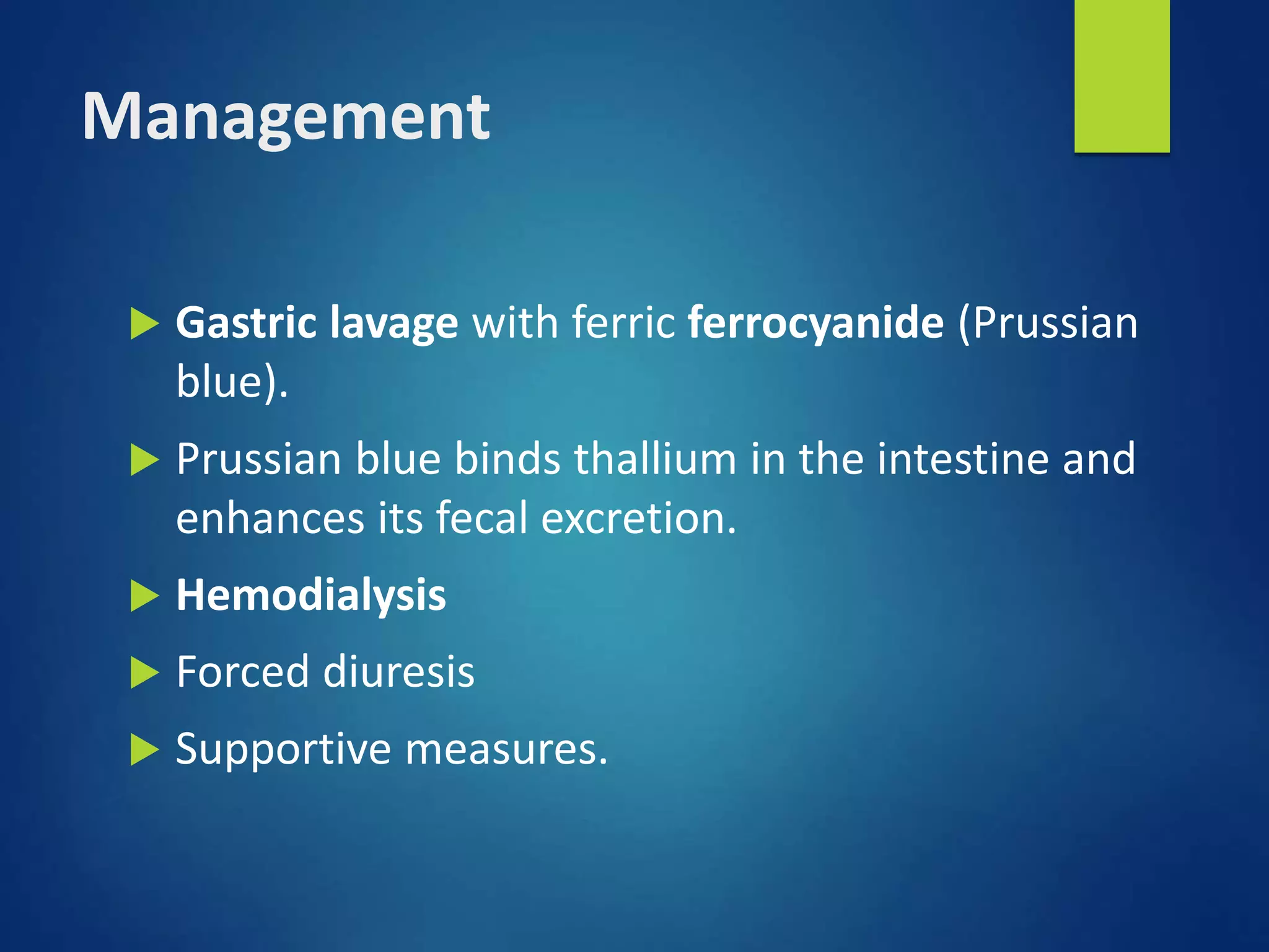 Management
 Gastric lavage with ferric ferrocyanide (Prussian
blue).
 Prussian blue binds thallium in the intestine and
enhances its fecal excretion.
 Hemodialysis
 Forced diuresis
 Supportive measures.
 