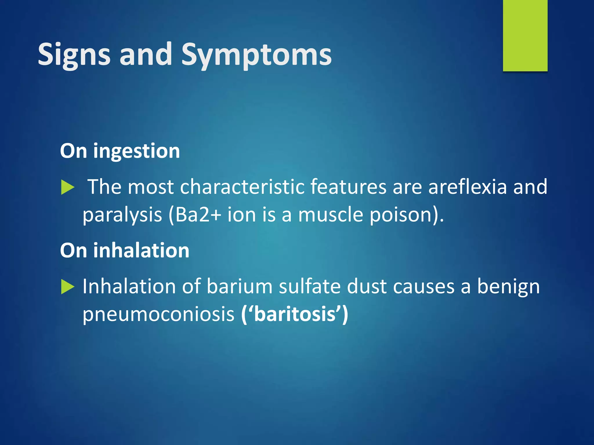 Signs and Symptoms
On ingestion
 The most characteristic features are areflexia and
paralysis (Ba2+ ion is a muscle poison).
On inhalation
 Inhalation of barium sulfate dust causes a benign
pneumoconiosis (‘baritosis’)
 