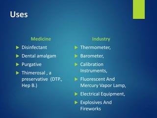 Uses
Medicine
 Disinfectant
 Dental amalgam
 Purgative
 Thimerosal , a
preservative (DTP.,
Hep B.)
Industry
 Thermometer,
 Barometer,
 Calibration
Instruments,
 Fluorescent And
Mercury Vapor Lamp,
 Electrical Equipment,
 Explosives And
Fireworks
 